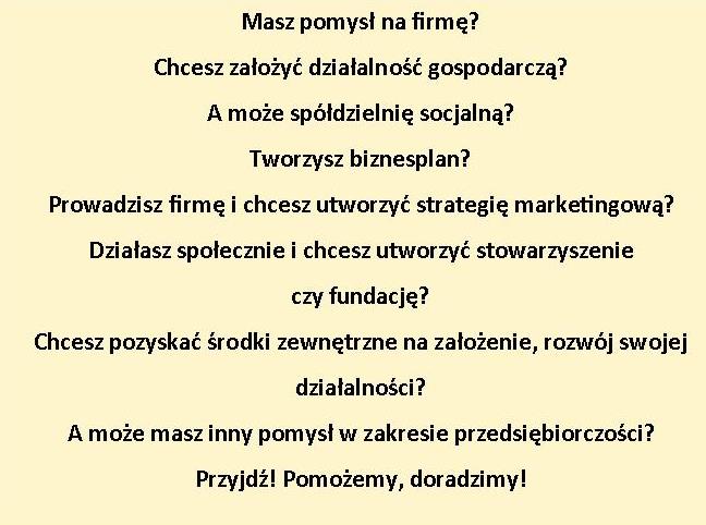 Masz pomysł na firmę? chcesz założyć działalność gospodarczą? A może spółdzielnię socjalną? Tworzysz biznesplan? Prowadzisz firmę i chcesz utworzyć strategię marketingową? Działasz społecznie i chcesz utworzyć stowarzyszenie lub fundację? Chcesz pozyskać środki zewnętrzne na założenie, rozwój swojej działalności? A może masz inny pomysł w zakresie przedsiębiorczości? Przyjdź! Pomożemy, doradzimy.